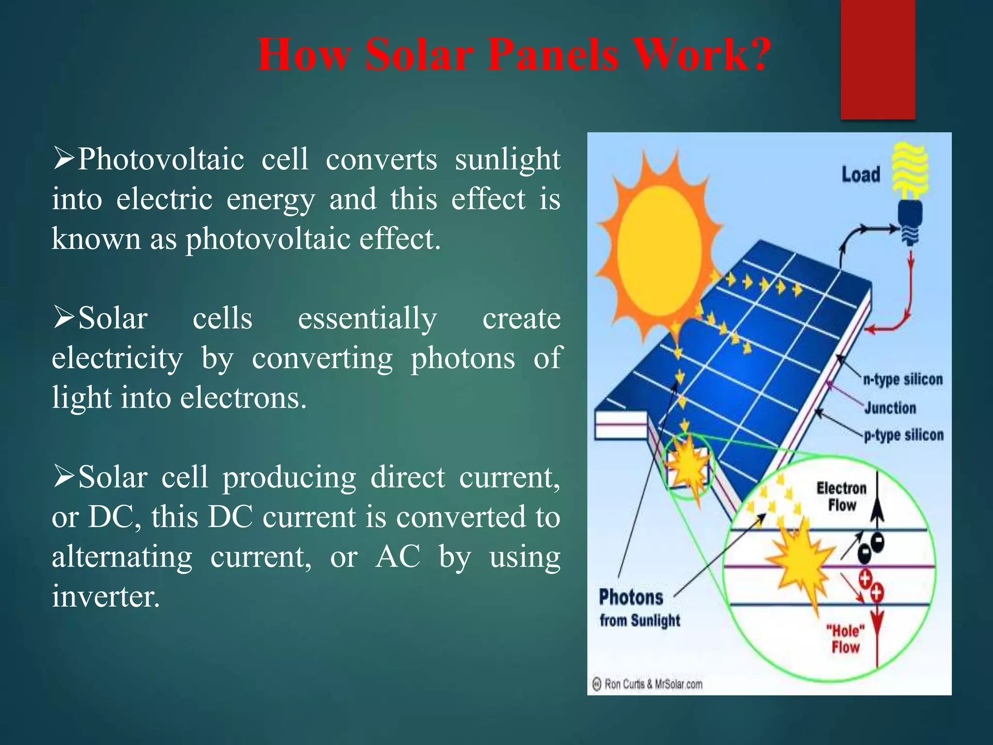 How Solar Panels Work?
Photovoltaic cell converts sunlight
into electric energy and this effect is
known as photovoltaic effect.
Solar cells essentially create
electricity by converting photons of
light into electrons.
Solar cell producing direct current,
or DC, this DC current is converted to
alternating current, or AC by using
inverter.
 