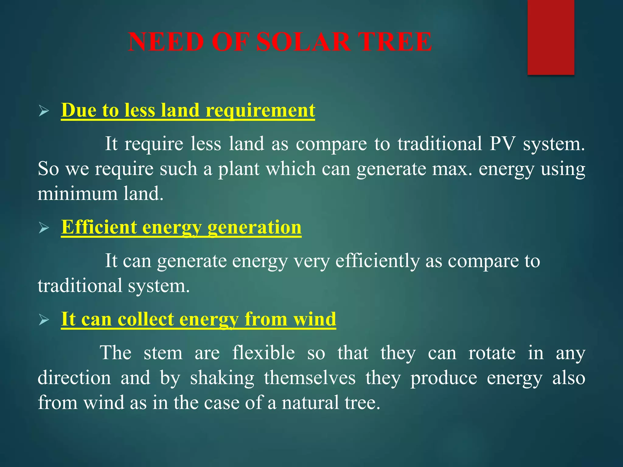 NEED OF SOLAR TREE
 Due to less land requirement
It require less land as compare to traditional PV system.
So we require such a plant which can generate max. energy using
minimum land.
 Efficient energy generation
It can generate energy very efficiently as compare to
traditional system.
 It can collect energy from wind
The stem are flexible so that they can rotate in any
direction and by shaking themselves they produce energy also
from wind as in the case of a natural tree.
 