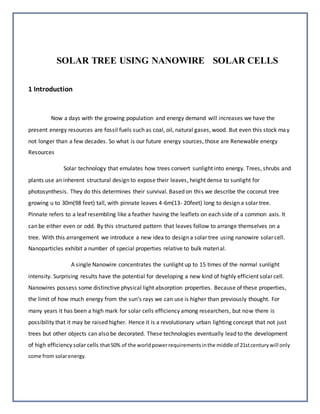 SOLAR TREE USING NANOWIRE SOLAR CELLS
1 Introduction
Now a days with the growing population and energy demand will increases we have the
present energy resources are fossil fuels such as coal, oil, natural gases, wood. But even this stock may
not longer than a few decades. So what is our future energy sources, those are Renewable energy
Resources
Solar technology that emulates how trees convert sunlight into energy. Trees, shrubs and
plants use an inherent structural design to expose their leaves, height dense to sunlight for
photosynthesis. They do this determines their survival. Based on this we describe the coconut tree
growing u to 30m(98 feet) tall, with pinnate leaves 4-6m(13- 20feet) long to design a solar tree.
Pinnate refers to a leaf resembling like a feather having the leaflets on each side of a common axis. It
can be either even or odd. By this structured pattern that leaves follow to arrange themselves on a
tree. With this arrangement we introduce a new idea to design a solar tree using nanowire solar cell.
Nanoparticles exhibit a number of special properties relative to bulk material.
A single Nanowire concentrates the sunlight up to 15 times of the normal sunlight
intensity. Surprising results have the potential for developing a new kind of highly efficient solar cell.
Nanowires possess some distinctive physical light absorption properties. Because of these properties,
the limit of how much energy from the sun’s rays we can use is higher than previously thought. For
many years it has been a high mark for solar cells efficiency among researchers, but now there is
possibility that it may be raised higher. Hence it is a revolutionary urban lighting concept that not just
trees but other objects can also be decorated. These technologies eventually lead to the development
of high efficiency solar cells that50% of the worldpowerrequirementsinthe middle of 21stcenturywill only
come from solarenergy.
 