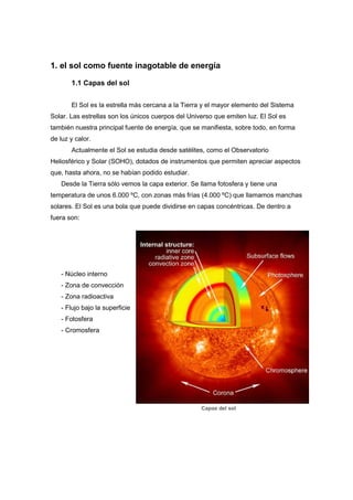 1. el sol como fuente inagotable de energía
1.1 Capas del sol
El Sol es la estrella más cercana a la Tierra y el mayor elemento del Sistema
Solar. Las estrellas son los únicos cuerpos del Universo que emiten luz. El Sol es
también nuestra principal fuente de energía, que se manifiesta, sobre todo, en forma
de luz y calor.
Actualmente el Sol se estudia desde satélites, como el Observatorio
Heliosférico y Solar (SOHO), dotados de instrumentos que permiten apreciar aspectos
que, hasta ahora, no se habían podido estudiar.
Desde la Tierra sólo vemos la capa exterior. Se llama fotosfera y tiene una
temperatura de unos 6.000 ºC, con zonas más frías (4.000 ºC) que llamamos manchas
solares. El Sol es una bola que puede dividirse en capas concéntricas. De dentro a
fuera son:

- Núcleo interno
- Zona de convección
- Zona radioactiva
- Flujo bajo la superficie
- Fotosfera
- Cromosfera

Capas del sol

 