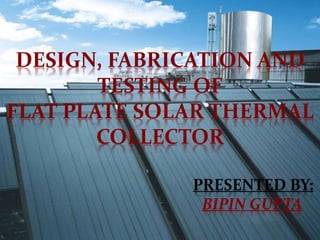 DESIGN, FABRICATION AND
TESTING OF
FLAT PLATE SOLAR THERMAL
COLLECTOR
PRESENTED BY:
BIPIN GUPTA
 