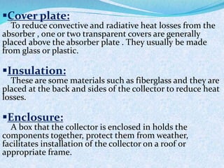 Cover plate:
To reduce convective and radiative heat losses from the
absorber , one or two transparent covers are generally
placed above the absorber plate . They usually be made
from glass or plastic.
Insulation:
These are some materials such as fiberglass and they are
placed at the back and sides of the collector to reduce heat
losses.
Enclosure:
A box that the collector is enclosed in holds the
components together, protect them from weather,
facilitates installation of the collector on a roof or
appropriate frame.
 