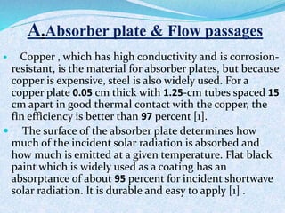 A A.Absorber plate & Flow passages
 Copper , which has high conductivity and is corrosion-
resistant, is the material for absorber plates, but because
copper is expensive, steel is also widely used. For a
copper plate 0.05 cm thick with 1.25-cm tubes spaced 15
cm apart in good thermal contact with the copper, the
fin efficiency is better than 97 percent [1].
 The surface of the absorber plate determines how
much of the incident solar radiation is absorbed and
how much is emitted at a given temperature. Flat black
paint which is widely used as a coating has an
absorptance of about 95 percent for incident shortwave
solar radiation. It is durable and easy to apply [1] .
 
