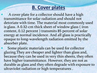 B. Cover plates
 A cover plate for a collector should have a high
transmittance for solar radiation and should not
detoriate with time. The material most commonly used
is glass. A 0.32-cm thick sheet of window glass ( iron
content, 0.12 percent ) transmits 85 percent of solar
energy at normal incidence. And all glass is practically
opaque to long-wavelength radiation emitted by the
absorber plate.
 Some plastic materials can be used for collector
glazing.They are cheaper and lighter than glass and,
because they can be used in very thin sheets, they often
have higher transmittance. However, they are not as
durable as glass and they often degrade with exposure to
ultraviolet radiation or high temperatures .
 