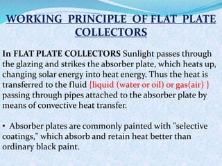 WORKING PRINCIPLE OF FLAT PLATE
COLLECTORS
In FLAT PLATE COLLECTORS Sunlight passes through
the glazing and strikes the absorber plate, which heats up,
changing solar energy into heat energy. Thus the heat is
transferred to the fluid {liquid (water or oil) or gas(air) }
passing through pipes attached to the absorber plate by
means of convective heat transfer.
• Absorber plates are commonly painted with "selective
coatings," which absorb and retain heat better than
ordinary black paint.
 