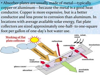 • Absorber plates are usually made of metal—typically
copper or aluminum—because the metal is a good heat
conductor. Copper is more expensive, but is a better
conductor and less prone to corrosion than aluminum. In
locations with average available solar energy, flat plate
collectors are sized approximately one-half- to one-square
foot per gallon of one-day's hot water use.
Working of flat
plate collector
 