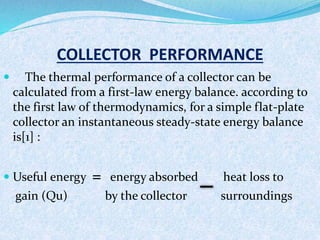 COLLECTOR PERFORMANCE
 The thermal performance of a collector can be
calculated from a first-law energy balance. according to
the first law of thermodynamics, for a simple flat-plate
collector an instantaneous steady-state energy balance
is[1] :
 Useful energy = energy absorbed heat loss to
gain (Qu) by the collector surroundings
 