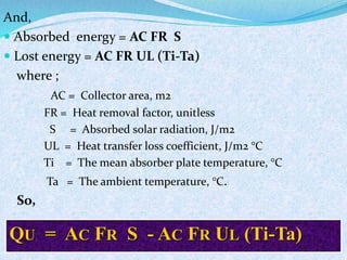 And,
 Absorbed energy = AC FR S
 Lost energy = AC FR UL (Ti-Ta)
where ;
AC = Collector area, m2
FR = Heat removal factor, unitless
S = Absorbed solar radiation, J/m2
UL = Heat transfer loss coefficient, J/m2 °C
Ti = The mean absorber plate temperature, °C
Ta = The ambient temperature, °C.
So,
QU = AC FR S - AC FR UL (Ti-Ta)
 