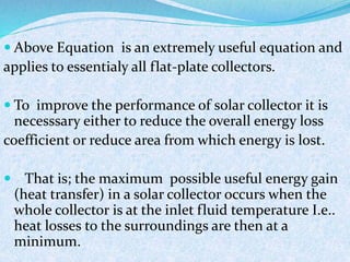 Above Equation is an extremely useful equation and
applies to essentialy all flat-plate collectors.
 To improve the performance of solar collector it is
necesssary either to reduce the overall energy loss
coefficient or reduce area from which energy is lost.
 That is; the maximum possible useful energy gain
(heat transfer) in a solar collector occurs when the
whole collector is at the inlet fluid temperature I.e..
heat losses to the surroundings are then at a
minimum.
 