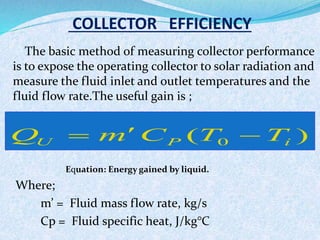 COLLECTOR EFFICIENCY
The basic method of measuring collector performance
is to expose the operating collector to solar radiation and
measure the fluid inlet and outlet temperatures and the
fluid flow rate.The useful gain is ;
Equation: Energy gained by liquid.
Where;
m’ = Fluid mass flow rate, kg/s
Cp = Fluid specific heat, J/kg°C
)( 0 iPU TTCmQ 
 