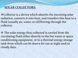 SOLAR COLLECTORS:
Collector is a device which absorbs the incoming solar
radiation, converts it into heat, and transfers this heat to a
fluid (usually air, water, or oil)flowing through the
collector.
 The solar energy thus collected is carried from the
circulating fluid either directly to the hot water or space
conditioning equipment, or to a thermal energy storage
tank from which can be drawn for use at night and/or
cloudy days.
 