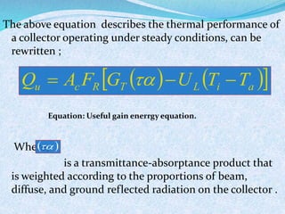 The above equation describes the thermal performance of
a collector operating under steady conditions, can be
rewritten ;
Equation: Useful gain enerrgy equation.
Where,
is a transmittance-absorptance product that
is weighted according to the proportions of beam,
diffuse, and ground reflected radiation on the collector .
    aiLTRcu TTUGFAQ  
 
 
