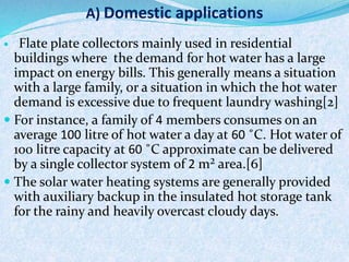  Flate plate collectors mainly used in residential
buildings where the demand for hot water has a large
impact on energy bills. This generally means a situation
with a large family, or a situation in which the hot water
demand is excessive due to frequent laundry washing[2]
 For instance, a family of 4 members consumes on an
average 100 litre of hot water a day at 60 ˚C. Hot water of
100 litre capacity at 60 ˚C approximate can be delivered
by a single collector system of 2 m² area.[6]
 The solar water heating systems are generally provided
with auxiliary backup in the insulated hot storage tank
for the rainy and heavily overcast cloudy days.
A) Domestic applications
 