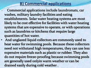 B) Commercial applications
 Commercial applications include laundromats, car
washes, military laundry facilities and eating
establishments. Solar water heating systems are most
likely to be cost effective for facilities with water heating
systems that are expensive to operate, or with operations
such as laundries or kitchens that require large
quantities of hot water.
• And unglazed liquid collectors are commonly used to
heat water for swimming pools. Because these collectors
need not withstand high temperatures, they can use less
expensive materials such as plastic or rubber. They also
do not require freeze-proofing because swimming pools
are generally used onlyin warm weather or can be
drained easily during cold weather .
 