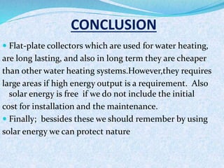 CONCLUSION
 Flat-plate collectors which are used for water heating,
are long lasting, and also in long term they are cheaper
than other water heating systems.However,they requires
large areas if high energy output is a requirement. Also
solar energy is free if we do not include the initial
cost for installation and the maintenance.
 Finally; bessides these we should remember by using
solar energy we can protect nature
 