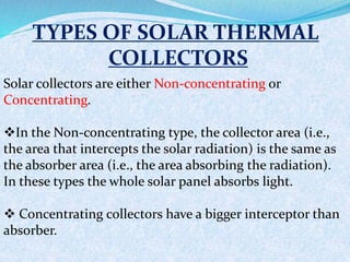 TYPES OF SOLAR THERMAL
COLLECTORS
Solar collectors are either Non-concentrating or
Concentrating.
In the Non-concentrating type, the collector area (i.e.,
the area that intercepts the solar radiation) is the same as
the absorber area (i.e., the area absorbing the radiation).
In these types the whole solar panel absorbs light.
 Concentrating collectors have a bigger interceptor than
absorber.
 