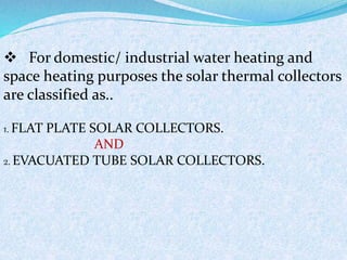  For domestic/ industrial water heating and
space heating purposes the solar thermal collectors
are classified as..
1. FLAT PLATE SOLAR COLLECTORS.
AND
2. EVACUATED TUBE SOLAR COLLECTORS.
 