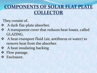 COMPONENTS OF SOLAR FLAT PLATE
COLLECTOR
They consist of..
 A dark flat-plate absorber.
 A transparent cover that reduces heat losses, called
GLAZING.
 A heat-transport fluid (air, antifreeze or water) to
remove heat from the absorber.
 A heat insulating backing
 Flow passage.
 Enclosure.
 