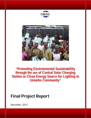 CREDC

“Promoting Environmental Sustainability
through the use of Central Solar Charging
Station as Clean Energy Source for Lighting in
Uniarho Community”

Final Project Report
November, 2012

 