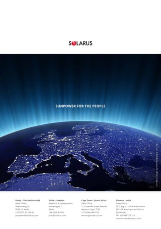 Cape Town - South Africa
Sales Office
12 Louwville Street, Belville
Western Cape, 7530
+27 (0)84 584 6710
henning@solarus.com
Chennai - India
Sales Office
75 C, Big St. Thirukalukundram
603109, Kanchipuram District
Tamilnadu
+91 (0)9994 575 519
narasimman@solarus.com
Venlo – The Netherlands
Head Office
Newtonweg 20
5928 PN Venlo
+31 (0)77 30 209 88
jacqueline@solarus.com
Gävle – Sweden
Research & Development
Nobelvägen 2
Gävle
+46 (0)26-82000
joao@solarus.com
Concept&designbyRethinkingGroup2017-06
SUNPOWER FOR THE PEOPLE
 