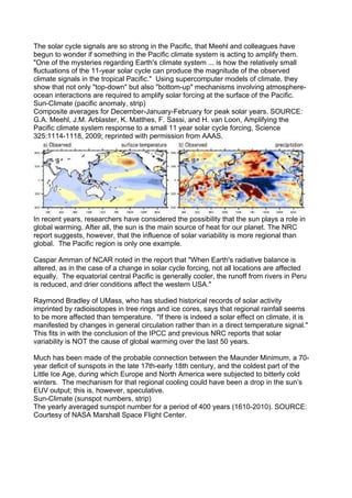 The solar cycle signals are so strong in the Pacific, that Meehl and colleagues have
begun to wonder if something in the Pacific climate system is acting to amplify them.
"One of the mysteries regarding Earth's climate system ... is how the relatively small
fluctuations of the 11-year solar cycle can produce the magnitude of the observed
climate signals in the tropical Pacific." Using supercomputer models of climate, they
show that not only "top-down" but also "bottom-up" mechanisms involving atmosphere-
ocean interactions are required to amplify solar forcing at the surface of the Pacific.
Sun-Climate (pacific anomaly, strip)
Composite averages for December-January-February for peak solar years. SOURCE:
G.A. Meehl, J.M. Arblaster, K. Matthes, F. Sassi, and H. van Loon, Amplifying the
Pacific climate system response to a small 11 year solar cycle forcing, Science
325:1114-1118, 2009; reprinted with permission from AAAS.




In recent years, researchers have considered the possibility that the sun plays a role in
global warming. After all, the sun is the main source of heat for our planet. The NRC
report suggests, however, that the influence of solar variability is more regional than
global. The Pacific region is only one example.

Caspar Amman of NCAR noted in the report that "When Earth's radiative balance is
altered, as in the case of a change in solar cycle forcing, not all locations are affected
equally. The equatorial central Pacific is generally cooler, the runoff from rivers in Peru
is reduced, and drier conditions affect the western USA."

Raymond Bradley of UMass, who has studied historical records of solar activity
imprinted by radioisotopes in tree rings and ice cores, says that regional rainfall seems
to be more affected than temperature. "If there is indeed a solar effect on climate, it is
manifested by changes in general circulation rather than in a direct temperature signal."
This fits in with the conclusion of the IPCC and previous NRC reports that solar
variability is NOT the cause of global warming over the last 50 years.

Much has been made of the probable connection between the Maunder Minimum, a 70-
year deficit of sunspots in the late 17th-early 18th century, and the coldest part of the
Little Ice Age, during which Europe and North America were subjected to bitterly cold
winters. The mechanism for that regional cooling could have been a drop in the sun’s
EUV output; this is, however, speculative.
Sun-Climate (sunspot numbers, strip)
The yearly averaged sunspot number for a period of 400 years (1610-2010). SOURCE:
Courtesy of NASA Marshall Space Flight Center.
 