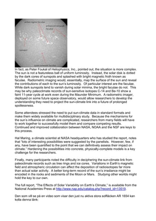 In fact, as Peter Foukal of Heliophysics, Inc., pointed out, the situation is more complex.
The sun is not a featureless ball of uniform luminosity. Instead, the solar disk is dotted
by the dark cores of sunspots and splashed with bright magnetic froth known as
faculae. Radiometric imaging would, essentially, map the surface of the sun and reveal
the contributions of each to the sun’s luminosity. Of particular interest are the faculae.
While dark sunspots tend to vanish during solar minima, the bright faculae do not. This
may be why paleoclimate records of sun-sensitive isotopes C-14 and Be-10 show a
faint 11-year cycle at work even during the Maunder Minimum. A radiometric imager,
deployed on some future space observatory, would allow researchers to develop the
understanding they need to project the sun-climate link into a future of prolonged
spotlessness.

Some attendees stressed the need to put sun-climate data in standard formats and
make them widely available for multidisciplinary study. Because the mechanisms for
the sun’s influence on climate are complicated, researchers from many fields will have
to work together to successfully model them and compare competing results.
Continued and improved collaboration between NASA, NOAA and the NSF are keys to
this process.

Hal Maring, a climate scientist at NASA headquarters who has studied the report, notes
that “lots of interesting possibilities were suggested by the panelists. However, few, if
any, have been quantified to the point that we can definitively assess their impact on
climate.” Hardening the possibilities into concrete, physically-complete models is a key
challenge for the researchers.

Finally, many participants noted the difficulty in deciphering the sun-climate link from
paleoclimate records such as tree rings and ice cores. Variations in Earth’s magnetic
field and atmospheric circulation can affect the deposition of radioisotopes far more
than actual solar activity. A better long-term record of the sun’s irradiance might be
encoded in the rocks and sediments of the Moon or Mars. Studying other worlds might
hold the key to our own.

The full report, “The Effects of Solar Variability on Earth’s Climate,” is available from the
National Academies Press at http://www.nap.edu/catalog.php?record_id=13519.

Den som vill se på en video som visar den just nu aktiva stora solfläcken AR 1654 kan
kolla denna länk:
 
