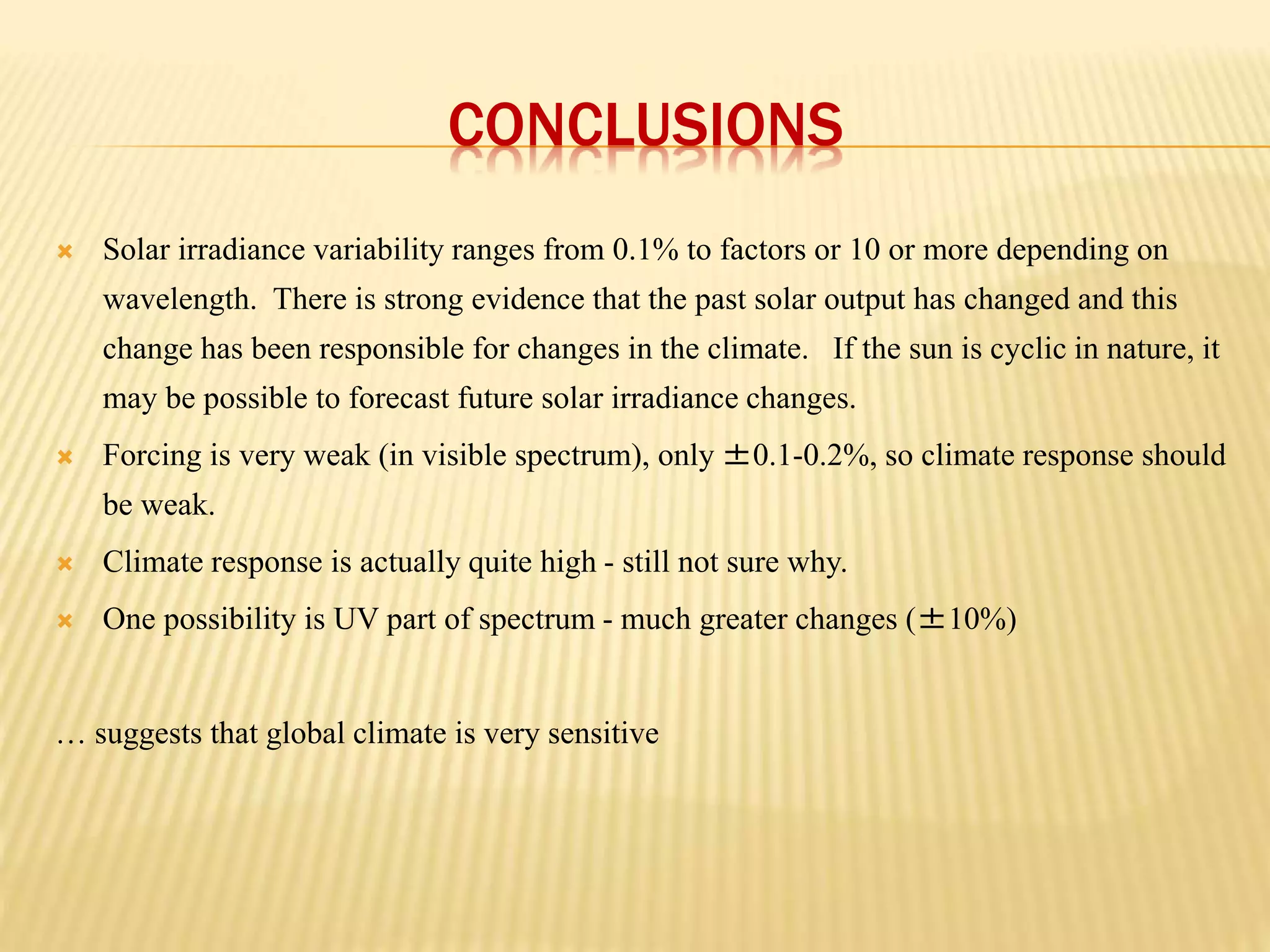 CONCLUSIONS 
 Solar irradiance variability ranges from 0.1% to factors or 10 or more depending on 
wavelength. There is strong evidence that the past solar output has changed and this 
change has been responsible for changes in the climate. If the sun is cyclic in nature, it 
may be possible to forecast future solar irradiance changes. 
 Forcing is very weak (in visible spectrum), only ±0.1-0.2%, so climate response should 
be weak. 
 Climate response is actually quite high - still not sure why. 
 One possibility is UV part of spectrum - much greater changes (±10%) 
… suggests that global climate is very sensitive 
 