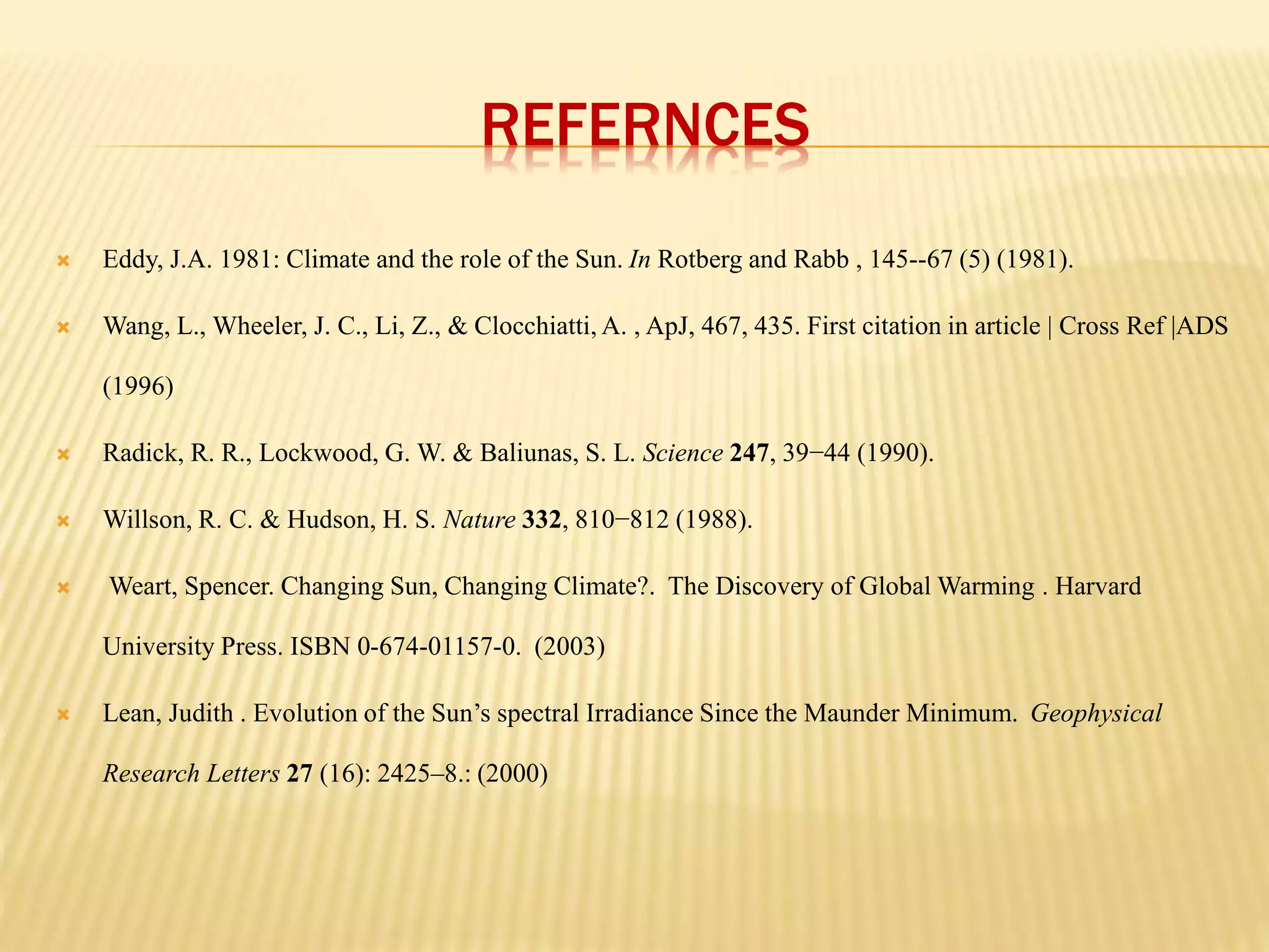 REFERNCES 
 Eddy, J.A. 1981: Climate and the role of the Sun. In Rotberg and Rabb , 145--67 (5) (1981). 
 Wang, L., Wheeler, J. C., Li, Z., & Clocchiatti, A. , ApJ, 467, 435. First citation in article | Cross Ref |ADS 
(1996) 
 Radick, R. R., Lockwood, G. W. & Baliunas, S. L. Science 247, 39−44 (1990). 
 Willson, R. C. & Hudson, H. S. Nature 332, 810−812 (1988). 
 Weart, Spencer. Changing Sun, Changing Climate?. The Discovery of Global Warming . Harvard 
University Press. ISBN 0-674-01157-0. (2003) 
 Lean, Judith . Evolution of the Sun’s spectral Irradiance Since the Maunder Minimum. Geophysical 
Research Letters 27 (16): 2425–8.: (2000) 
 