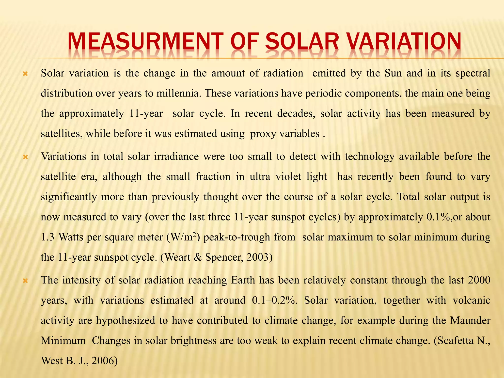 MEASURMENT OF SOLAR VARIATION 
 Solar variation is the change in the amount of radiation emitted by the Sun and in its spectral 
distribution over years to millennia. These variations have periodic components, the main one being 
the approximately 11-year solar cycle. In recent decades, solar activity has been measured by 
satellites, while before it was estimated using proxy variables . 
 Variations in total solar irradiance were too small to detect with technology available before the 
satellite era, although the small fraction in ultra violet light has recently been found to vary 
significantly more than previously thought over the course of a solar cycle. Total solar output is 
now measured to vary (over the last three 11-year sunspot cycles) by approximately 0.1%,or about 
1.3 Watts per square meter (W/m2) peak-to-trough from solar maximum to solar minimum during 
the 11-year sunspot cycle. (Weart & Spencer, 2003) 
 The intensity of solar radiation reaching Earth has been relatively constant through the last 2000 
years, with variations estimated at around 0.1–0.2%. Solar variation, together with volcanic 
activity are hypothesized to have contributed to climate change, for example during the Maunder 
Minimum Changes in solar brightness are too weak to explain recent climate change. (Scafetta N., 
West B. J., 2006) 
 
