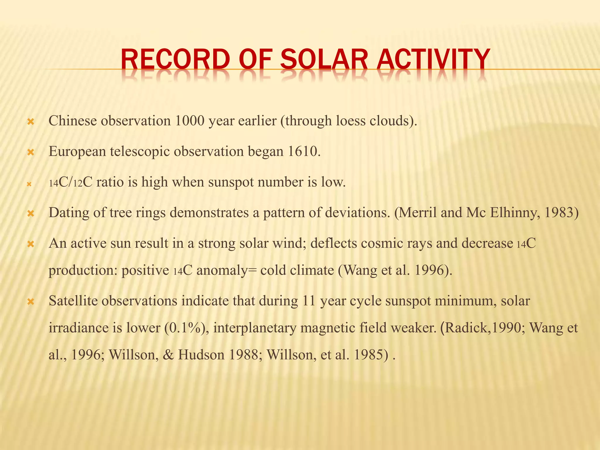RECORD OF SOLAR ACTIVITY 
 Chinese observation 1000 year earlier (through loess clouds). 
 European telescopic observation began 1610. 
 14C/12C ratio is high when sunspot number is low. 
 Dating of tree rings demonstrates a pattern of deviations. (Merril and Mc Elhinny, 1983) 
 An active sun result in a strong solar wind; deflects cosmic rays and decrease 14C 
production: positive 14C anomaly= cold climate (Wang et al. 1996). 
 Satellite observations indicate that during 11 year cycle sunspot minimum, solar 
irradiance is lower (0.1%), interplanetary magnetic field weaker. (Radick,1990; Wang et 
al., 1996; Willson, & Hudson 1988; Willson, et al. 1985) . 
 