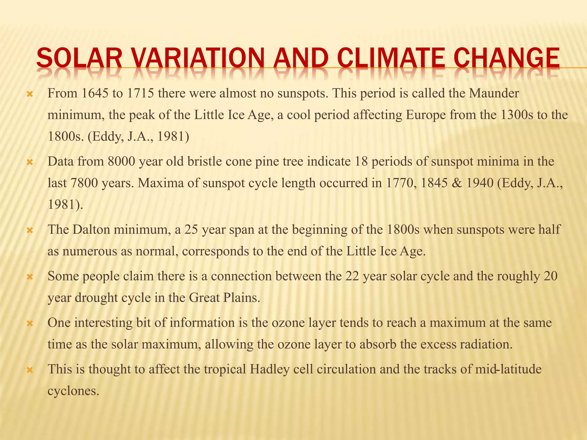 SOLAR VARIATION AND CLIMATE CHANGE 
 From 1645 to 1715 there were almost no sunspots. This period is called the Maunder 
minimum, the peak of the Little Ice Age, a cool period affecting Europe from the 1300s to the 
1800s. (Eddy, J.A., 1981) 
 Data from 8000 year old bristle cone pine tree indicate 18 periods of sunspot minima in the 
last 7800 years. Maxima of sunspot cycle length occurred in 1770, 1845 & 1940 (Eddy, J.A., 
1981). 
 The Dalton minimum, a 25 year span at the beginning of the 1800s when sunspots were half 
as numerous as normal, corresponds to the end of the Little Ice Age. 
 Some people claim there is a connection between the 22 year solar cycle and the roughly 20 
year drought cycle in the Great Plains. 
 One interesting bit of information is the ozone layer tends to reach a maximum at the same 
time as the solar maximum, allowing the ozone layer to absorb the excess radiation. 
 This is thought to affect the tropical Hadley cell circulation and the tracks of mid-latitude 
cyclones. 
 