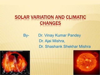 SOLAR VARIATION AND CLIMATIC 
CHANGES 
By- Dr. Vinay Kumar Pandey 
Dr. Ajai Mishra, 
Dr. Shashank Shekhar Mishra 
 