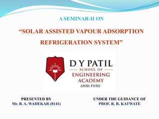UNDER THE GUIDANCE OF
PROF. R. R. KATWATE
PRESENTED BY
Mr. B. A. WADEKAR (8141)
A SEMINAR-II ON
“SOLAR ASSISTED VAPOUR ADSORPTION
REFRIGERATION SYSTEM”
 
