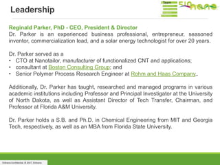 510nano Confidential. © 2017, 510nano.
Reginald Parker, PhD - CEO, President & Director
Dr. Parker is an experienced business professional, entrepreneur, seasoned
inventor, commercialization lead, and a solar energy technologist for over 20 years.
Dr. Parker served as a
• CTO at Nanotailor, manufacturer of functionalized CNT and applications;
• consultant at Boston Consulting Group; and
• Senior Polymer Process Research Engineer at Rohm and Haas Company,.
Additionally, Dr. Parker has taught, researched and managed programs in various
academic institutions including Professor and Principal Investigator at the University
of North Dakota, as well as Assistant Director of Tech Transfer, Chairman, and
Professor at Florida A&M University.
Dr. Parker holds a S.B. and Ph.D. in Chemical Engineering from MIT and Georgia
Tech, respectively, as well as an MBA from Florida State University.
Leadership
Team
 