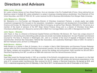 510nano Confidential. © 2017, 510nano.
Willie Lanier, Director
Mr. Lanier is Senior Advisor at Cary Street Partners. He is an inductee in the Pro Football Hall of Fame. Since retiring from an
illustrious career in football, Mr. Lanier embarked in a career in business including being a stockbroker, Vice Chairman of First
Union Securities, and CEO of TDS/ US. Mr. Lanier received his BS in Business Administration from Morgan State University..
John Mazzarino – Director
Mr. Mazzarino is a Co-Founder and Managing Director of Cherokee Investment Partners, a private equity real estate
investment management firm focused on the acquisition, remediation, management and development of brownfields in North
America and Europe. Mr. Mazzarino has worked at Bain & Company, as well as Peat, Marwick, Mitchell & Co. He serves as a
member of the board of advisors of the MIT Sloan School Finance Group and is a director of Cherokee Gives Back,
Cherokee’s philanthropic arm. Mazzarino earned a BA in Math from Carnegie Mellon and a MS in Management from MIT.
John Tyson – Director
John Tyson Jr. Esq. is a Director at Enhanced Capital Partners and Meridian Hill Advisors. Mr. Tyson has a large amount of
experience in structuring and underwriting public-private and private real restate development. He was President and General
Counsel for The Kerry S. Pearson in Washington, DC. John is a member of the Court of Appeals of Maryland, District of
Columbia Bar, American Bar Association, National Bar Associates, and Leadership Washington Class of 2003. He earned a
BS from Hampton and a JD from U of Maryland.
Keith Bevans – Advisor
Keith Bevans is a partner in Bain & Company. He is a leader in Bain's G&A Optimization and Business Process Redesign
sectors within the firm's Americas Performance Improvement practice. He has helped clients to address growth strategy, Lean
Six Sigma, mergers and acquisitions, due diligence, service line strategy and procurement. Keith received his SB and SM in
Electrical Engineering from MIT, as well as an MBA with distinction from the Harvard Business School.
Gary May
Dean May joined the Georgia faculty in 1991 as a member of the School's microelectronics group. His research is in the field
of computer-aided manufacturing of integrated circuits. He has authored over 200 articles and technical presentations in the
area of IC computer-aided manufacturing. May received his B.E.E. degree in Electrical Enginering. He earned an M.S. and
Ph.D. in electrical engineering from UC Berkeley. In the Fall of 2017, he will assume the role of Chancellor of UC Davis.
Directors and Advisors
Backup
Team
 