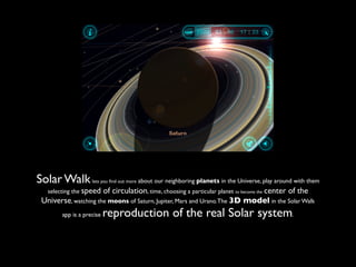 Solar Walk         lets you ﬁnd out more   about our neighboring planets in the Universe, play around with them
  selecting the speedof circulation, time, choosing a particular planet to becomethecenter of the
Universe, watching the moons of Saturn, Jupiter, Mars and Urano. The 3D model in the Solar Walk
       app is a precise   reproduction of the real Solar system.
 
