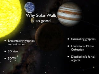 Why Solar Walk
                   is so good



•   Breathtaking graphics          •   Fascinating graphics
    and animation
                                   •   Educational Movie
                                       Collection
•   3D view

•   3D TV                          •   Detailed info for all
                                       objects
 