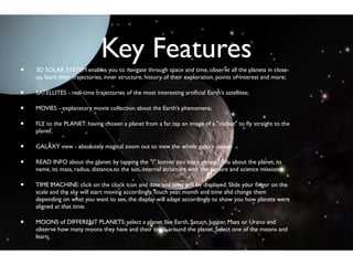 Key Features
•   3D SOLAR SYSTEM enables you to navigate through space and time, observe all the planets in close-
    up, learn their trajectories, inner structure, history of their exploration, points of interest and more;

•   SATELLITES - real-time trajectories of the most interesting artiﬁcial Earth’s satellites;

•   MOVIES - explanatory movie collection about the Earth’s phenomena;

•   FLY to the PLANET: having chosen a planet from a far, tap an image of a "rocket" to ﬂy straight to the
    planet.

•   GALAXY view - absolutely magical zoom out to view the whole galaxy option

•   READ INFO about the planet: by tapping the "i" button you learn general info about the planet, its
    name, its mass, radius, distance to the sun, internal structure with the picture and science missions.

•   TIME MACHINE: click on the clock icon and date and time will be displayed. ݺߣ your ﬁnger on the
    scale and the sky will start moving accordingly. Touch year, month and time and change them
    depending on what you want to see, the display will adapt accordingly to show you how planets were
    aligned at that time.

•   MOONS of DIFFERENT PLANETS: select a planet like Earth, Saturn, Jupiter, Mars or Urano and
    observe how many moons they have and their track around the planet. Select one of the moons and
    learn.
 