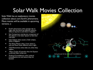 Solar Walk Movies Collection
Solar Walk has an explanatory movies
collection about core Earth’s phenomena.
More movies will be available in upcoming
versions. :)

   •   Earth’s phenomena: what changes day to
       night, why the Earth has different seasons,
       what an equinox is and when it happens.
   •   Size Comparison: one-by-one comparison of
       the objects in the Solar System to feel their
       real sizes.
   •   Solar Eclipse: what causes a Solar eclipse,
       when it happens.
   •   The Moon Phases: what a lunar phase is,
       why the Moon looks different every night.
   •   Tidal Phenomena: what tides are, when they
       happen.
   •    Major Circles of Latitude: what the Equator
       is and the Polar circles are.
   •   Zodiacal Constellations: what zodiacal
       constellations are and where they are
       located.
 