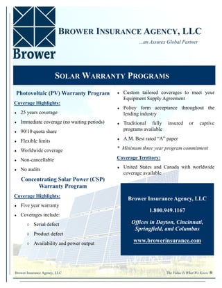 BROWER INSURANCE AGENCY, LLC
                                                           ...an Assurex Global Partner




                       SOLAR WARRANTY PROGRAMS
 Photovoltaic (PV) Warranty Program               Custom tailored coverages to meet your
                                                    Equipment Supply Agreement
Coverage Highlights:
                                                  Policy form acceptance throughout the
   25 years coverage                              lending industry
   Immediate coverage (no waiting periods)      Traditional fully    insured      or    captive
   90/10 quota share                              programs available
                                                  A.M. Best rated “A” paper
   Flexible limits
   Worldwide coverage                        * Minimum three year program commitment

   Non-cancellable                           Coverage Territory:
                                                  United States and Canada with worldwide
   No audits
                                                    coverage available
     Concentrating Solar Power (CSP)
           Warranty Program
Coverage Highlights:
                                                      Brower Insurance Agency, LLC
   Five year warranty
                                                               1.800.949.1167
   Coverages include:
           Serial defect                             Offices in Dayton, Cincinnati,
                                                        Springfield, and Columbus
           Product defect
           Availability and power output
                                                        www.browerinsurance.com




Brower Insurance Agency, LLC                                             The Value Is What We Know ®
 
