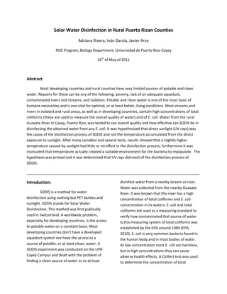 Solar Water Disinfection in Rural Puerto Rican Counties<br />Adriana Rivera, Iván García, Javier Arce<br />RISE Program, Biology Department, Universidad de Puerto Rico-Cayey<br />16th of May of 2011<br />Abstract:<br />Most developing countries and rural counties have very limited sources of potable and clean water. Reasons for these can be any of the following: poverty, lack of an adequate aqueduct, contaminated rivers and streams, and isolation. Potable and clean water is one of the most basic of humane necessities and is one vital for optimal, or at least better, living conditions. Most streams and rivers in isolated and rural areas, as well as in developing countries, contain high concentrations of total coliforms (these are used to measure the overall quality of water) and of E. coli. Water from the rural Guavate River in Cayey, Puerto Rico, was tested to see overall quality and how effective can SODIS be in disinfecting the obtained water from any E. coli. It was hypothesized that direct sunlight (UV rays) was the cause of the disinfection process of SODIS and not the temperature accumulated from the direct exposure to sunlight. After many variables and several tests, results showed that a slightly higher temperature caused by sunlight had little or no effect in the disinfection process; furthermore it was insinuated that temperature actually created a suitable environment for the bacteria to repopulate.  The hypothesis was proved and it was determined that UV rays did most of the disinfection process of SODIS. <br />_____________________________________________________________________________________<br />Introduction:<br />SODIS is a method for water disinfection using nothing but PET bottles and sunlight. SODIS stands for Solar Water Disinfection. This method was first publically used in Switzerland. A worldwide problem, especially for developing countries, is the access to potable water on a constant basis. Most developing countries don’t have a developed aqueduct system nor have the access to a source of potable, or at least clean, water. A SODIS experiment was conducted on the UPR-Cayey Campus and dealt with the problem of finding a clean source of water or to at least disinfect water from a nearby stream or river. Water was collected from the nearby Guavate River. It was known that this river has a high concentration of total coliforms and E. coli concentration in its waters. E. coli and total coliforms are used as a measuring standard to verify how contaminated that source of water is, this measuring system of total coliforms was established by the EPA around 1989 (EPA, 2010). E. coli is very common bacteria found in the human body and in most bodies of water. At low concentration most E. coli are harmless, but in high concentrations they can cause adverse health effects. A Colilert test was used to determine the concentration of total coliforms and E. coli. Colilert is a product from Idexx© which is used to detect total coliforms and E. coli on water samples as a measure of water quality (Idexx Laboratories, 2011). Experiments performed in Haiti proved that during a one day period of normal sunlight, about 52% bacterial inactivation was observed (Oates, 2002). With SODIS not only can drinkable water be obtained in times of emergency (after an earthquake, hurricane) in which water supplies are cut off, but drinkable water can also be obtained for a lower price than commercially sold water. This can also serve a stepping stone for developing countries to start and continue their development healthier and with a constant source of potable and disinfected water. <br />Methodology: <br />SODIS was made with the intention of being relatively simple to do and with the minimal amount of materials. SODIS requires a minimum of six hours of direct sunlight in order to be effective in the disinfecting process. Fourteen, 12 ounce, PET bottles were used in this experiment. Around 8am the water recollecting process was done at the Guavate River. Eight of these bottles were covered in aluminum foil to create one of the variable groups. This aluminum foil group was used to test if it was UV rays or heat that made the SODIS process effective. The control group was never exposed to sunlight nor heat and these two bottles where maintained in ice for the total length of the experiment. The six remaining bottles were left unprotected and maintained in ceiling receiving sunlight. Every two hours two bottles were taken off the ceiling and put into ice. One of these two bottles that were removed every two hours was from the aluminum foil variable group and an unprotected bottle. This was performed every two hours until 5pm. A total of three removal stages were done. After all the removals, a colilert test was started. After all the bottled samples were put in the colilert test strips, the strips were put in an incubator at 35°C for twenty-four hours. After the twenty-four hour incubation, the strips were taken out and examined under a blue UV light. <br />Figure 1 shows the usual setup for water bottles and the water thermometer. <br />Results and Observations:<br />The experiment finished with surprising results. The two control groups had a total amount of total coliforms and very high concentrations of E. coli. All the bottles which were wrapped in aluminum foil, regardless of how much time they spent under direct sunlight, had little or no disinfection at all. Out of all the other bottles, which had no aluminum foil and were left for various hours under sunlight, only one showed significant disinfection when compared to the rest of the bottles. It can be deducted that it is UV rays the real disinfectors in the SODIS process. It was even observed that the water bottles covered in aluminum foil were over-saturated; implying that the temperature created under these conditions actually favored a repopulation of the E. coli bacteria in those water samples.  <br />Graph 1 shows how water disinfection varied from water removed from sunlight at various hours.<br />Water removed later on during the day showed greater disinfection, this implies that the longer the water receives direct sunlight, more disinfection will occur. The experiment was not conducted to its full potential due to weather problems. SODIS requires a minimum of six hours of constant and direct sunlight. During the day of experiment the bottles received approximately two hours of direct sunlight since the weather turned rainy and cloudy. It is possible that if the experiment would be conducted in direct sunlight or if the bottles were left for six to eight more hours sitting outside, then maybe the disinfection would’ve been higher. <br />Conclusion:<br />SODIS has the potential to be an affordable and accessible method for water disinfection. The SODIS method is especially useful in developing countries that don’t have easy access to potable and clean water. This method can also be useful after a natural disaster when it is common for aqueducts to stop functioning for an undetermined time. SODIS is a very easy water disinfection method and this experiment proved that water can be disinfected by using the SODIS method. It was also determined that our hypothesis (UV rays are the source of disinfection in SODIS and not temperature) was proven by showing the difference between a bottle covered with aluminum foil (which reflected UV rays away from the bottle) and an uncovered bottle (which absorbed all the UV rays), that showed that the covered bottle had no disinfection whatsoever and most likely even had a repopulation of bacteria due to an adequate temperature for bacteria to grow, while the uncovered bottle showed significant disinfection when compared to the covered bottles.  SODIS is well on its way to become a global water treatment process (Sommer, 1997).<br />Bibliography:<br />,[object Object]