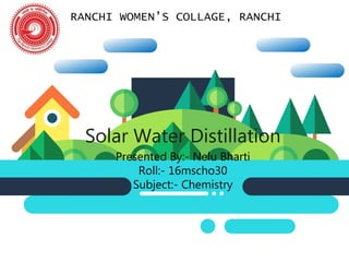 RANCHI WOMEN’S COLLAGE, RANCHI
Solar Water Distillation
Presented By:- Nelu Bharti
Roll:- 16mscho30
Subject:- Chemistry
 