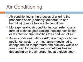 Air Conditioning
 Air conditioning is the process of altering the
properties of air (primarily temperature and
humidity) to more favourable conditions.
 More generally, air conditioning can refer to any
form of technological cooling, heating, ventilation,
or disinfection that modifies the condition of air.
 An air conditioner :AC or A/C, is a major or home
appliance, system, or mechanism designed to
change the air temperature and humidity within an
area (used for cooling and sometimes heating
depending on the air properties at a given time).
 