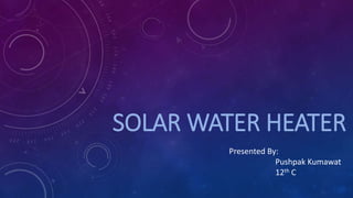 SOLAR WATER HEATER
Presented By:
Pushpak Kumawat
12th C
 