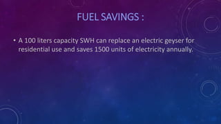 FUEL SAVINGS :
• A 100 liters capacity SWH can replace an electric geyser for
residential use and saves 1500 units of electricity annually.
 