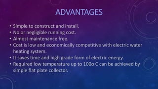 ADVANTAGES
• Simple to construct and install.
• No or negligible running cost.
• Almost maintenance free.
• Cost is low and economically competitive with electric water
heating system.
• It saves time and high grade form of electric energy.
• Required low temperature up to 100o C can be achieved by
simple flat plate collector.
 