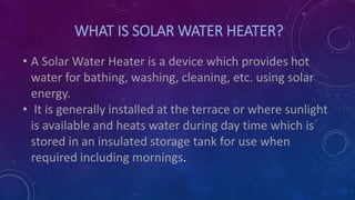 WHAT IS SOLAR WATER HEATER?
• A Solar Water Heater is a device which provides hot
water for bathing, washing, cleaning, etc. using solar
energy.
• It is generally installed at the terrace or where sunlight
is available and heats water during day time which is
stored in an insulated storage tank for use when
required including mornings.
 