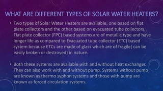 WHAT ARE DIFFERENT TYPES OF SOLAR WATER HEATERS?
• Two types of Solar Water Heaters are available; one based on flat
plate collectors and the other based on evacuated tube collectors.
Flat plate collector (FPC) based systems are of metallic type and have
longer life as compared to Evacuated tube collector (ETC) based
system because ETCs are made of glass which are of fragile( can be
easily broken or destroyed) in nature.
• Both these systems are available with and without heat exchanger.
They can also work with and without pump. Systems without pump
are known as thermo syphon systems and those with pump are
known as forced circulation systems.
 