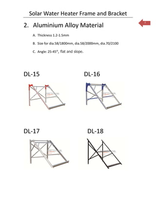 Solar Water Heater Frame and Bracket
                                                           2
2. Aluminium Alloy Material
   A. Thickness 1.2-1.5mm

   B. Size for dia.58/1800mm, dia.58/2000mm, dia.70/2100

   C. Angle: 25-45°, flat and slope.




DL-15                                  DL-16




DL-17                                   DL-18
 