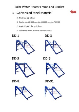Solar Water Heater Frame and Bracket
                                                           3
3. Galvanized Steel Material
   A. Thickness 1.2-1.5mm

   B. Size for dia.58/1800mm, dia.58/2000mm, dia.70/2100

   C. Angle: 25-45°, flat and slope

   D. Different colors is available on requirement.


DD-1                                     DD-3




DD-5                                  DD-6




DD-8                                     DD-91
 